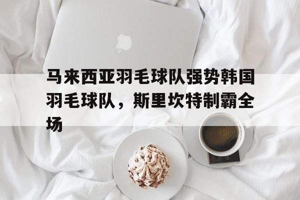 开云体育在线-马来西亚羽毛球队强势韩国羽毛球队，斯里坎特制霸全场的简单介绍