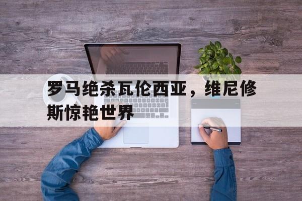 开云体育登录-包含罗马绝杀瓦伦西亚，维尼修斯惊艳世界的词条