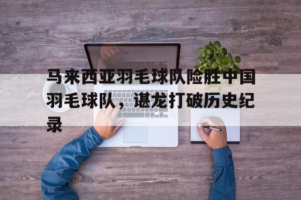 开云体育-关于马来西亚羽毛球队险胜中国羽毛球队，谌龙打破历史纪录的信息